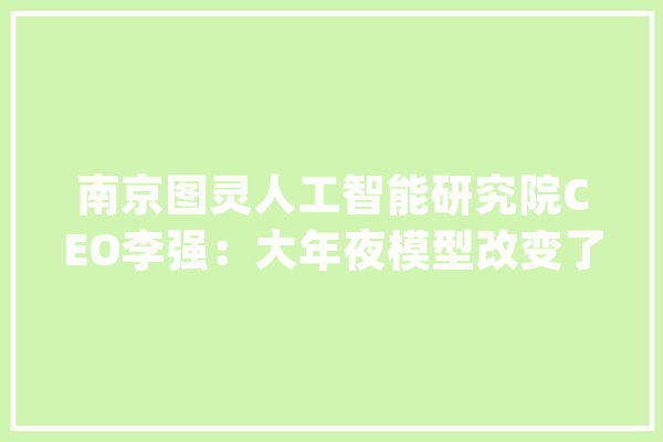 南京图灵人工智能研究院CEO李强：大年夜模型改变了产学研转化_人工智能_模子