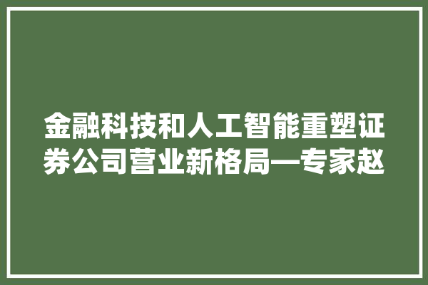 金融科技和人工智能重塑证券公司营业新格局—专家赵彦侃的解读_人工智能_金融