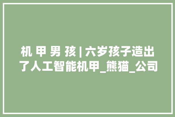 机 甲 男 孩 | 六岁孩子造出了人工智能机甲_熊猫_公司 智能写作