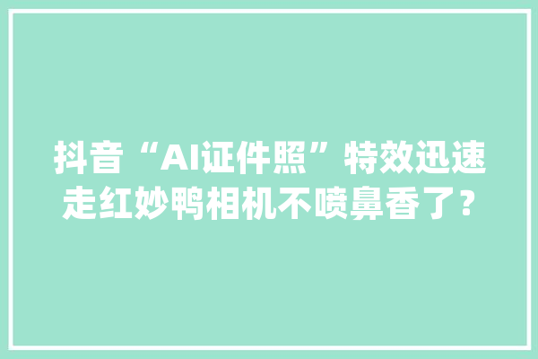 抖音“AI证件照”特效迅速走红妙鸭相机不喷鼻香了？_证件照_用户 智能写作