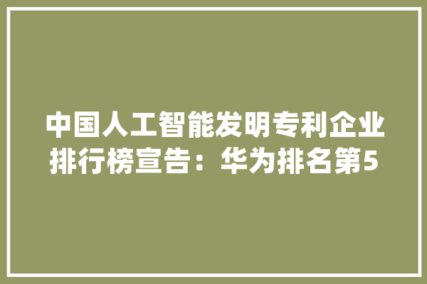 中国人工智能发明专利企业排行榜宣告：华为排名第5大年夜幅领先苹果_华为_排名第