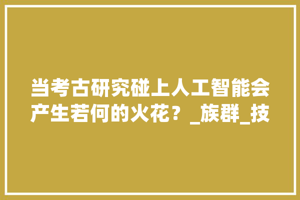 当考古研究碰上人工智能会产生若何的火花？_族群_技巧 智能写作