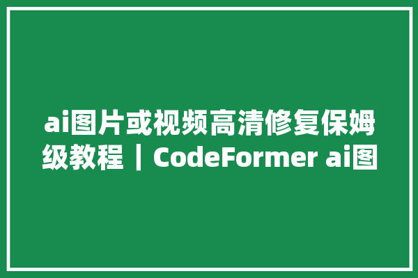 ai图片或视频高清修复保姆级教程｜CodeFormer ai图片修复_在线_这款