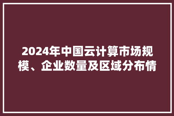 2024年中国云计算市场规模、企业数量及区域分布情况分析_家当_相干