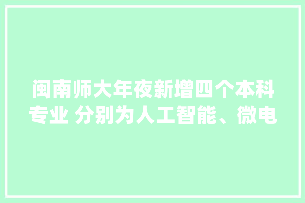 闽南师大年夜新增四个本科专业 分别为人工智能、微电子科学与工程、收集与新媒体、数字出版_人工智能_专业 文字写作