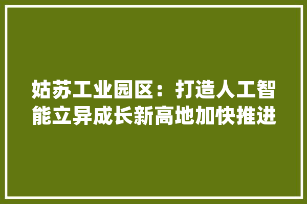 姑苏工业园区：打造人工智能立异成长新高地加快推进国家新一代人工智能试验区培植_人工智能_实验区