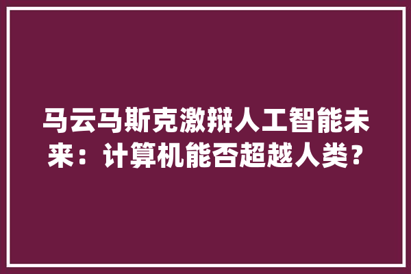 马云马斯克激辩人工智能未来：计算机能否超越人类？_人工智能_他说