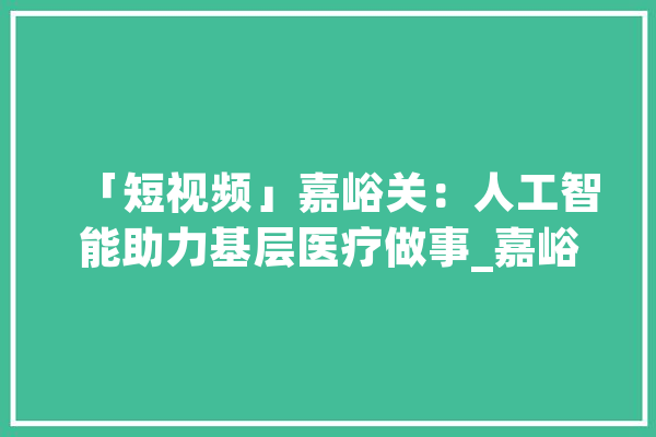 「短视频」嘉峪关：人工智能助力基层医疗做事_嘉峪关市_下层
