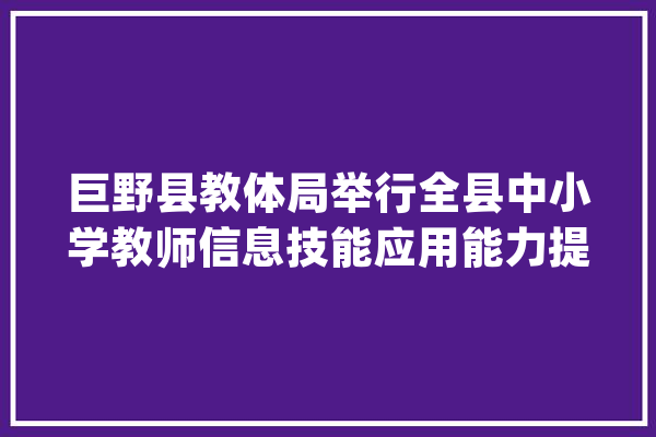 巨野县教体局举行全县中小学教师信息技能应用能力提升工程2.0县级专家团队和黉舍治理团队培训活动_教师_巨野县
