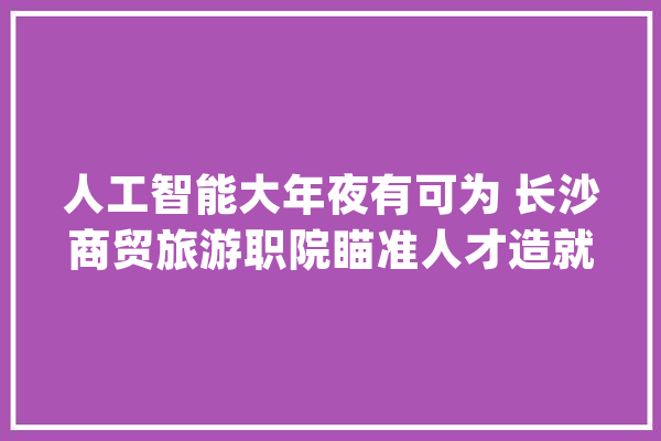 人工智能大年夜有可为 长沙商贸旅游职院瞄准人才造就新倾向_人工智能_优势