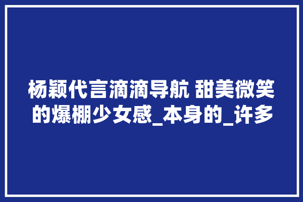 杨颖代言滴滴导航 甜美微笑的爆棚少女感_本身的_许多人 智能助手