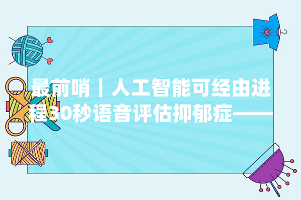 最前哨｜人工智能可经由进程30秒语音评估抑郁症——宇音数康、岳伟华课题组合作开拓数字诊断项目_抑郁_语音