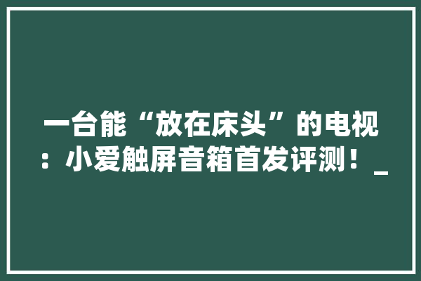一台能“放在床头”的电视：小爱触屏音箱首发评测！_音箱_小爱 智能写作
