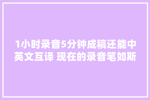 1小时录音5分钟成稿还能中英文互译 现在的录音笔如斯智能_灌音笔_文字 AI快讯