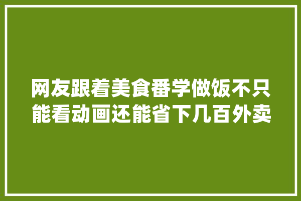 网友跟着美食番学做饭不只能看动画还能省下几百外卖钱_动画_都是