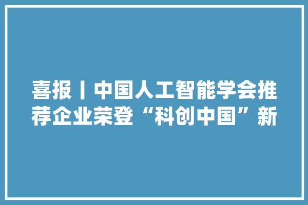 喜报丨中国人工智能学会推荐企业荣登“科创中国”新锐企业榜_中国_榜单 云服务
