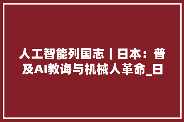 人工智能列国志｜日本：普及AI教诲与机械人革命_日本_人工智能 智能写作
