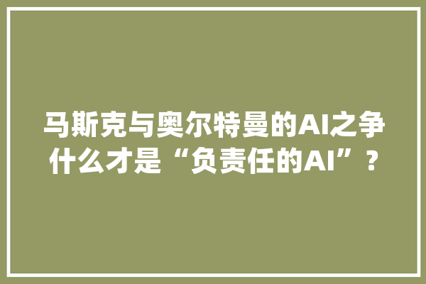 马斯克与奥尔特曼的AI之争什么才是“负责任的AI”？_奥尔_特曼