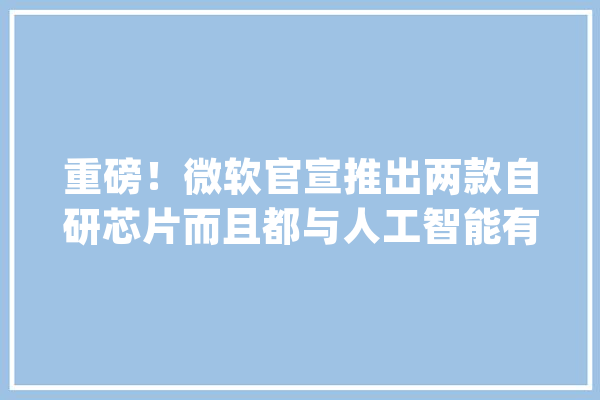 重磅！微软官宣推出两款自研芯片而且都与人工智能有关_微软_芯片 绘影字幕