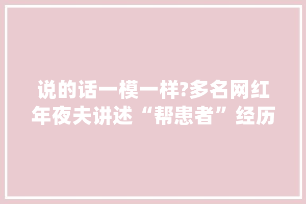 说的话一模一样?多名网红年夜夫讲述“帮患者”经历被指造假_年夜众_媒体