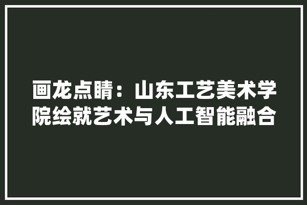 画龙点睛：山东工艺美术学院绘就艺术与人工智能融合新画卷_人工智能_艺术 云服务