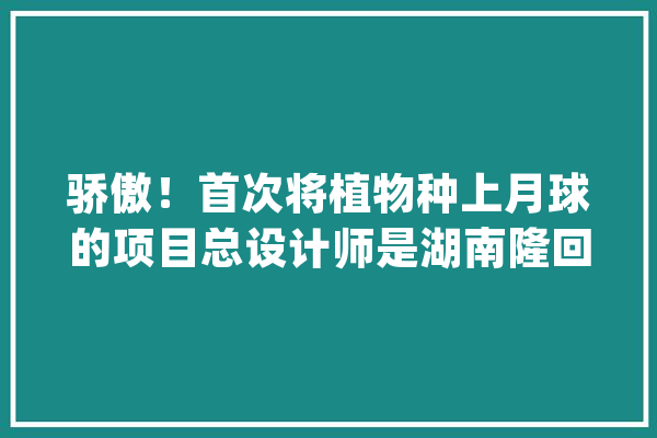 骄傲！首次将植物种上月球的项目总设计师是湖南隆回人_湖南_隆回县 AI简讯