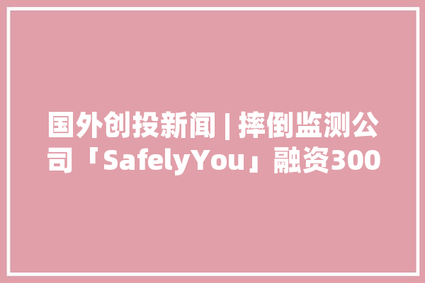 国外创投新闻 | 摔倒监测公司「SafelyYou」融资3000万美元AI技能助力养老_护士_人员 文字写作