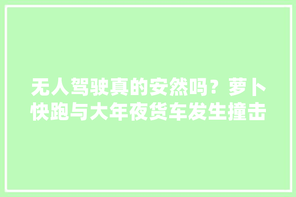 无人驾驶真的安然吗？萝卜快跑与大年夜货车发生撞击_事宜_无人驾驶