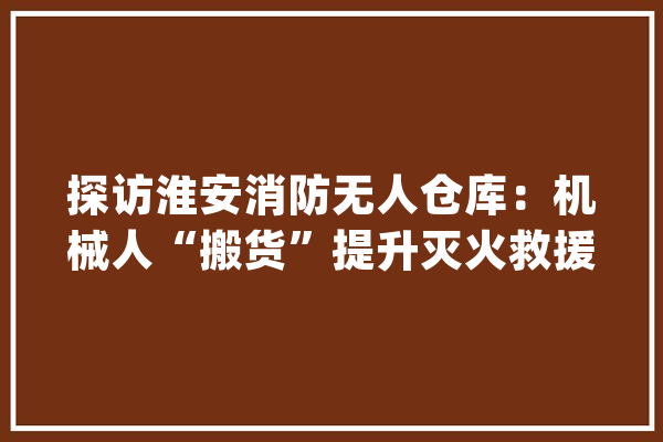 探访淮安消防无人仓库：机械人“搬货”提升灭火救援效率_货品_战勤
