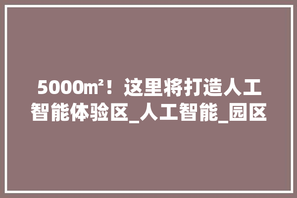 5000㎡！这里将打造人工智能体验区_人工智能_园区 智能问答
