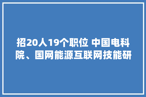 招20人19个职位 中国电科院、国网能源互联网技能研究院面向社会公开招聘_互联网_相干 计算机