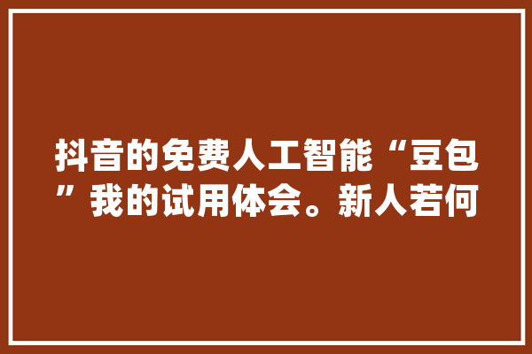 抖音的免费人工智能“豆包”我的试用体会。新人若何做抖音_豆包_本身的 AI简讯