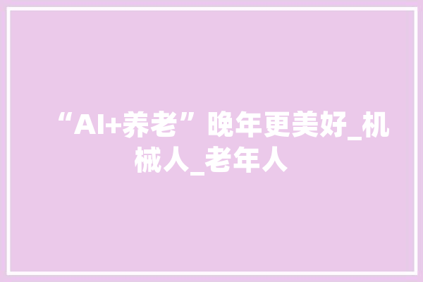 “AI+养老”晚年更美好_机械人_老年人