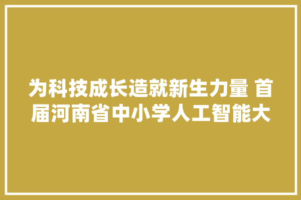 为科技成长造就新生力量 首届河南省中小学人工智能大年夜赛在郑举办_人工智能_河南省 科技快讯