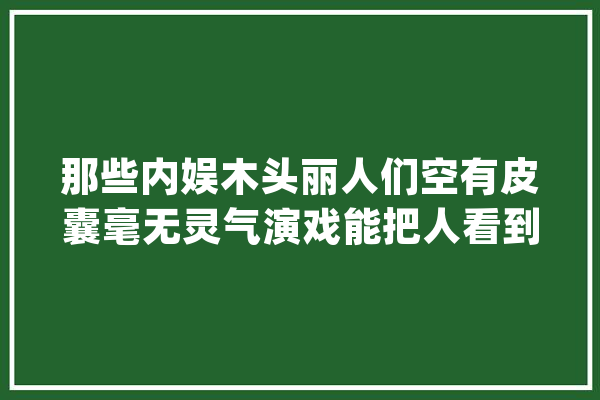 那些内娱木头丽人们空有皮囊毫无灵气演戏能把人看到梗塞_表演_演技 AI简讯