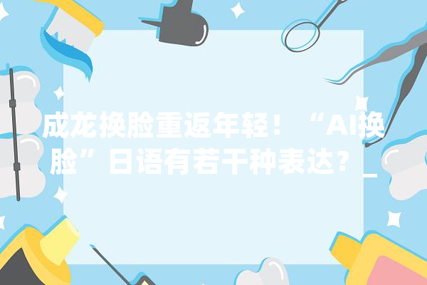 成龙换脸重返年轻！“AI换脸”日语有若干种表达？_知能_换脸 智能写作