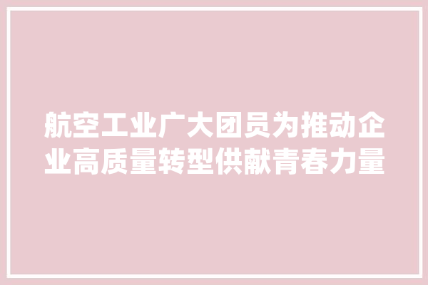 航空工业广大团员为推动企业高质量转型供献青春力量_青年_工作