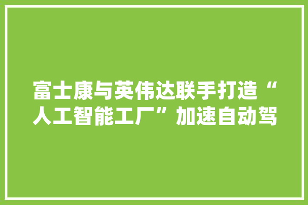富士康与英伟达联手打造“人工智能工厂”加速自动驾驶技能成长_人工智能_英伟