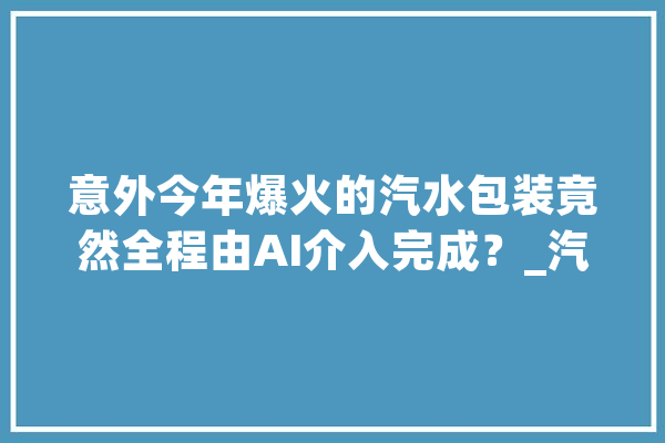 意外今年爆火的汽水包装竟然全程由AI介入完成？_汽水_团队