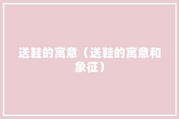 送鞋的寓意（送鞋的寓意和象征） 智能问答