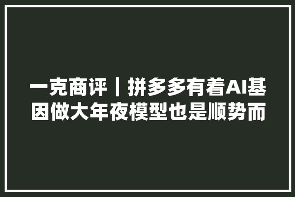 一克商评｜拼多多有着AI基因做大年夜模型也是顺势而为_库克_微软 AI简讯