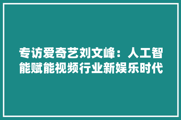 专访爱奇艺刘文峰：人工智能赋能视频行业新娱乐时代的成长轨则_技巧_内容 科技快讯