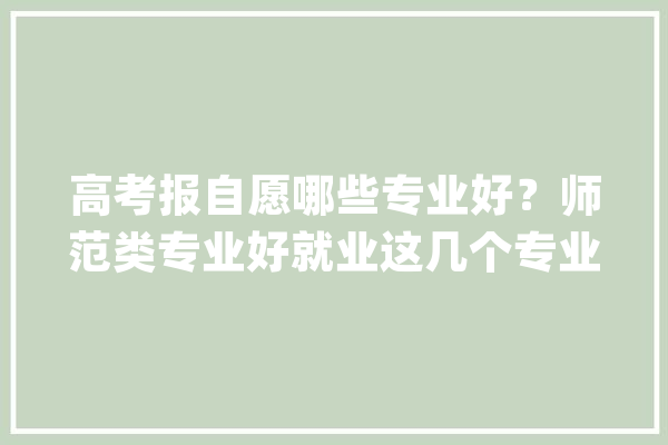 高考报自愿哪些专业好？师范类专业好就业这几个专业好前景_教师_专业 智能写作