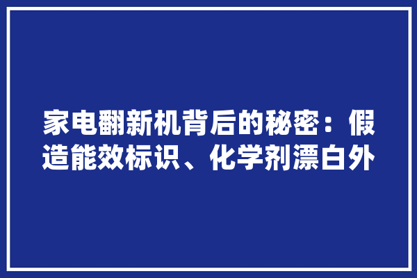 家电翻新机背后的秘密：假造能效标识、化学剂漂白外壳收受接收体系亟待完善_年夜众_家电