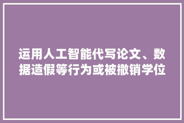 运用人工智能代写论文、数据造假等行为或被撤销学位证_学位_结果