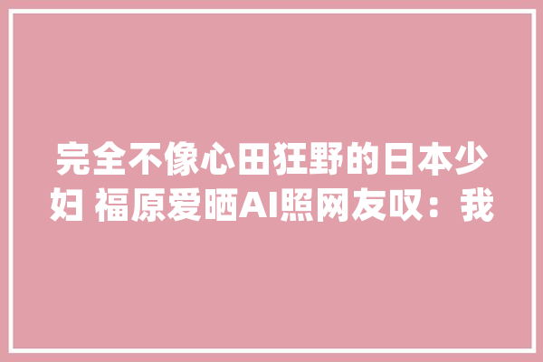 完全不像心田狂野的日本少妇 福原爱晒AI照网友叹：我的机械人女友_也有_日本 AI简讯