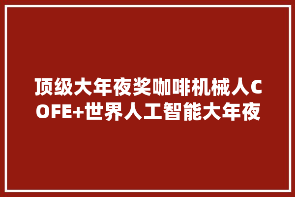 顶级大年夜奖咖啡机械人COFE+世界人工智能大年夜会宣告第5代加强版_咖啡_机械人