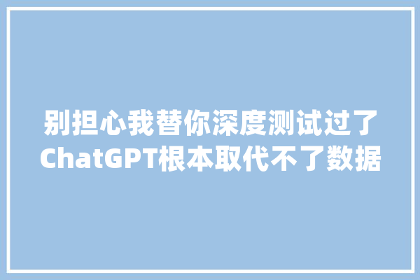 别担心我替你深度测试过了ChatGPT根本取代不了数据分析师！_数据_相干
