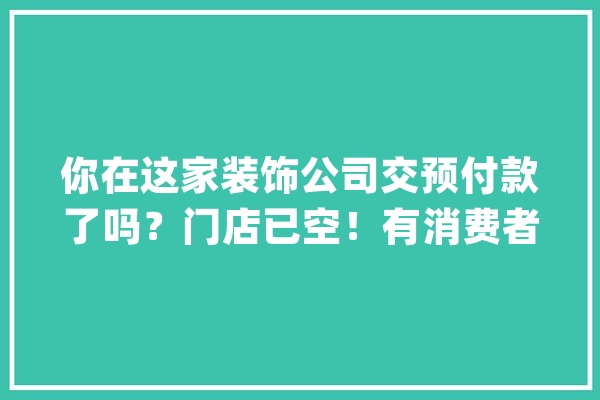 你在这家装饰公司交预付款了吗？门店已空！有消费者报案_该公司_万元