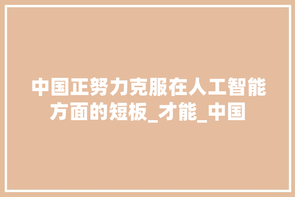中国正努力克服在人工智能方面的短板_才能_中国
